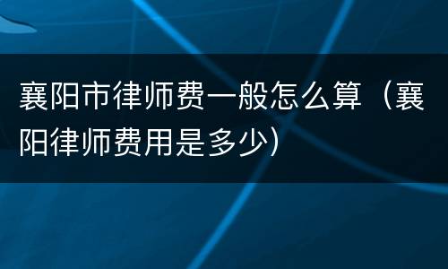 襄阳市律师费一般怎么算（襄阳律师费用是多少）