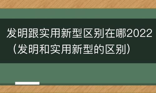 发明跟实用新型区别在哪2022（发明和实用新型的区别）