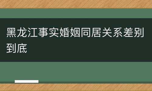 黑龙江事实婚姻同居关系差别到底