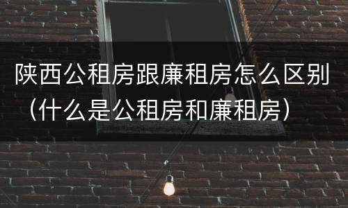 陕西公租房跟廉租房怎么区别（什么是公租房和廉租房）