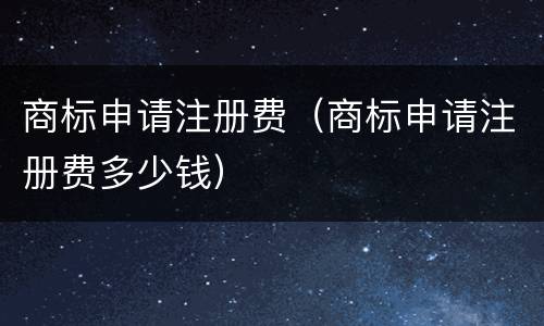 商标申请注册费（商标申请注册费多少钱）