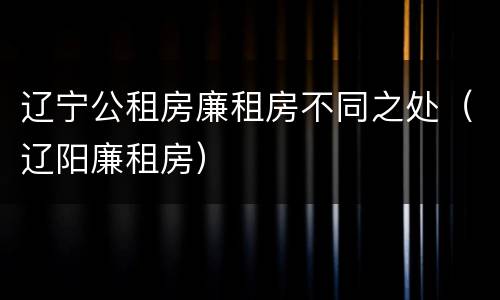 辽宁公租房廉租房不同之处（辽阳廉租房）