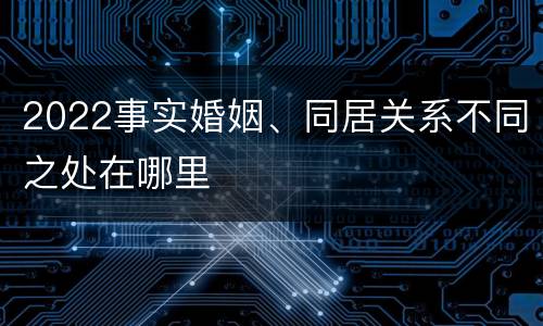 2022事实婚姻、同居关系不同之处在哪里