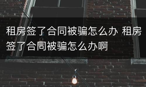 租房签了合同被骗怎么办 租房签了合同被骗怎么办啊