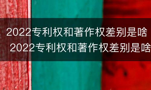 2022专利权和著作权差别是啥 2022专利权和著作权差别是啥呀