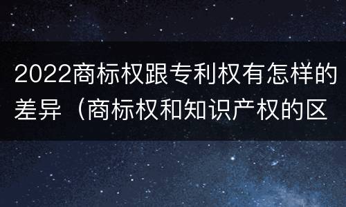 2022商标权跟专利权有怎样的差异（商标权和知识产权的区别）