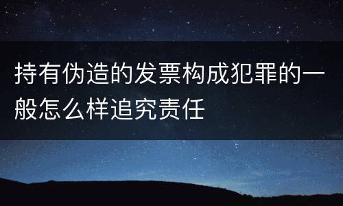 持有伪造的发票构成犯罪的一般怎么样追究责任