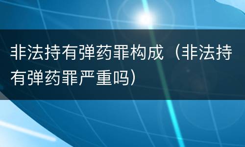 非法持有弹药罪构成（非法持有弹药罪严重吗）