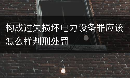 构成过失损坏电力设备罪应该怎么样判刑处罚