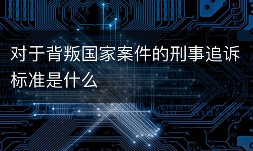 对于背叛国家案件的刑事追诉标准是什么