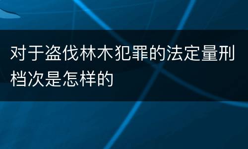 对于盗伐林木犯罪的法定量刑档次是怎样的