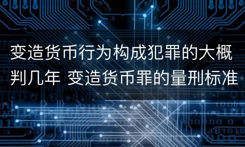 变造货币行为构成犯罪的大概判几年 变造货币罪的量刑标准
