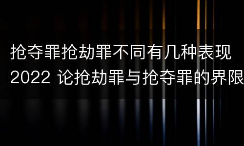 抢夺罪抢劫罪不同有几种表现2022 论抢劫罪与抢夺罪的界限