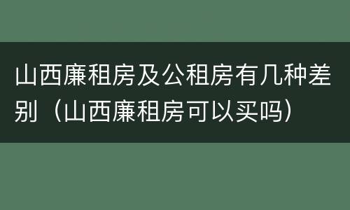 山西廉租房及公租房有几种差别（山西廉租房可以买吗）