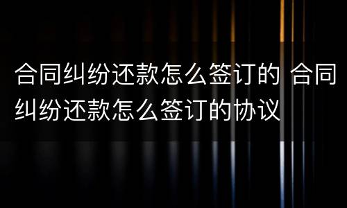 合同纠纷还款怎么签订的 合同纠纷还款怎么签订的协议