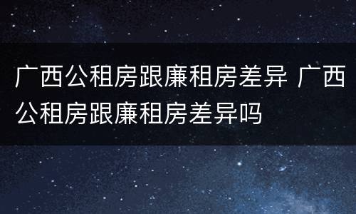 广西公租房跟廉租房差异 广西公租房跟廉租房差异吗