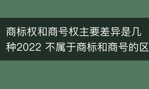 商标权和商号权主要差异是几种2022 不属于商标和商号的区别是