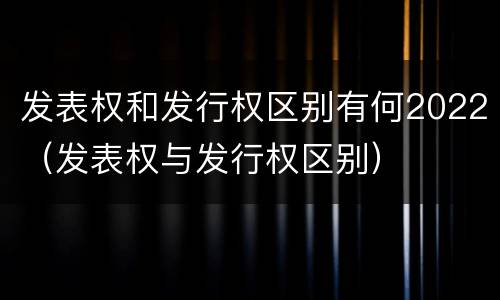 发表权和发行权区别有何2022（发表权与发行权区别）