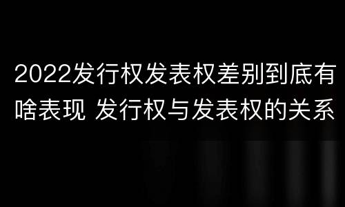 2022发行权发表权差别到底有啥表现 发行权与发表权的关系