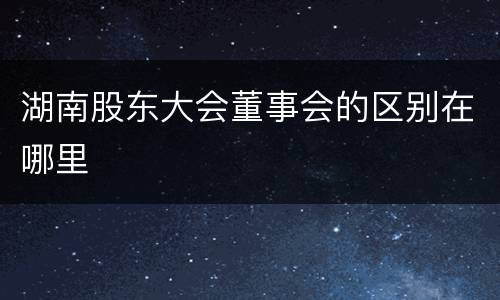 湖南股东大会董事会的区别在哪里