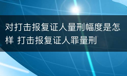 对打击报复证人量刑幅度是怎样 打击报复证人罪量刑
