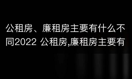 公租房、廉租房主要有什么不同2022 公租房,廉租房主要有什么不同2022年的