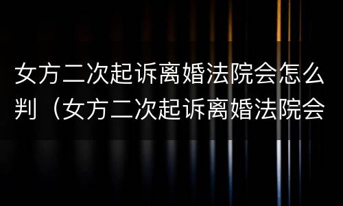 女方二次起诉离婚法院会怎么判（女方二次起诉离婚法院会怎么判决）