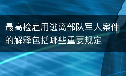 最高检雇用逃离部队军人案件的解释包括哪些重要规定
