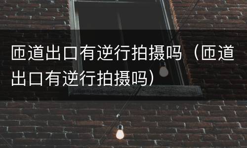 匝道出口有逆行拍摄吗（匝道出口有逆行拍摄吗）