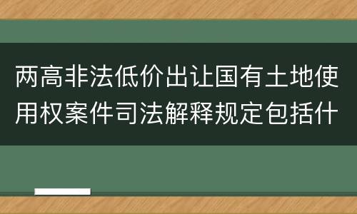 两高非法低价出让国有土地使用权案件司法解释规定包括什么主要内容