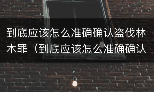 到底应该怎么准确确认盗伐林木罪（到底应该怎么准确确认盗伐林木罪呢）
