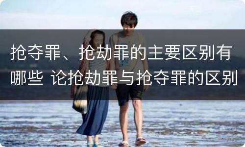 抢夺罪、抢劫罪的主要区别有哪些 论抢劫罪与抢夺罪的区别