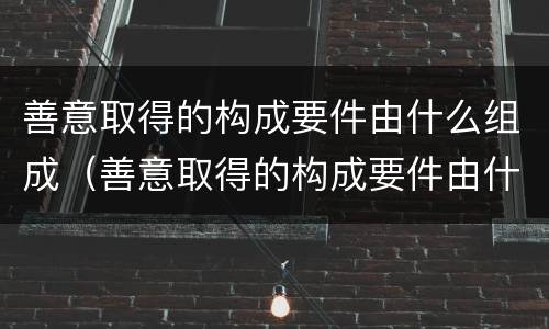 善意取得的构成要件由什么组成（善意取得的构成要件由什么组成）