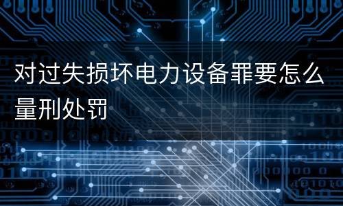 对过失损坏电力设备罪要怎么量刑处罚
