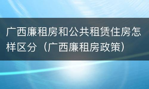 广西廉租房和公共租赁住房怎样区分（广西廉租房政策）