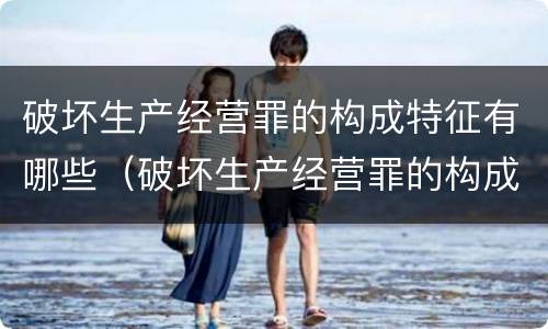 破坏生产经营罪的构成特征有哪些（破坏生产经营罪的构成特征有哪些内容）