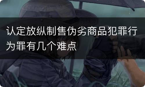 认定放纵制售伪劣商品犯罪行为罪有几个难点