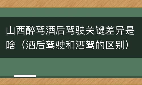 山西醉驾酒后驾驶关键差异是啥（酒后驾驶和酒驾的区别）