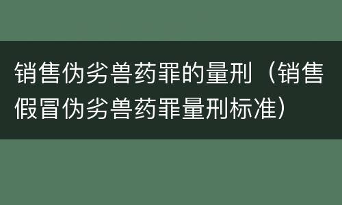 销售伪劣兽药罪的量刑（销售假冒伪劣兽药罪量刑标准）