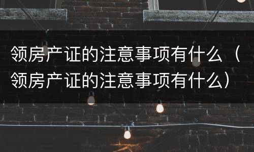 领房产证的注意事项有什么（领房产证的注意事项有什么）