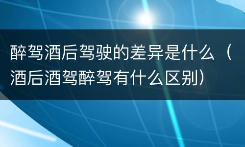 醉驾酒后驾驶的差异是什么（酒后酒驾醉驾有什么区别）