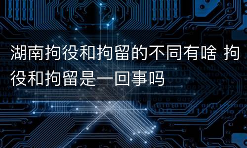 湖南拘役和拘留的不同有啥 拘役和拘留是一回事吗