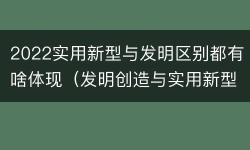 2022实用新型与发明区别都有啥体现（发明创造与实用新型的区别）
