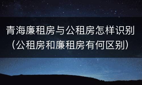 青海廉租房与公租房怎样识别（公租房和廉租房有何区别）