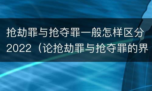 抢劫罪与抢夺罪一般怎样区分2022（论抢劫罪与抢夺罪的界限）
