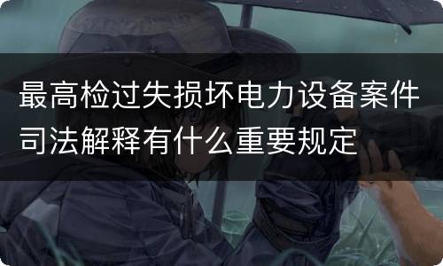 最高检过失损坏电力设备案件司法解释有什么重要规定