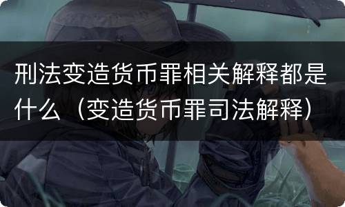 刑法变造货币罪相关解释都是什么（变造货币罪司法解释）