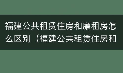 福建公共租赁住房和廉租房怎么区别（福建公共租赁住房和廉租房怎么区别啊）