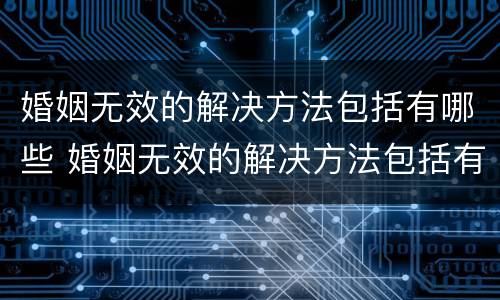 婚姻无效的解决方法包括有哪些 婚姻无效的解决方法包括有哪些内容