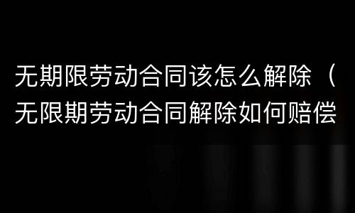 无期限劳动合同该怎么解除（无限期劳动合同解除如何赔偿）